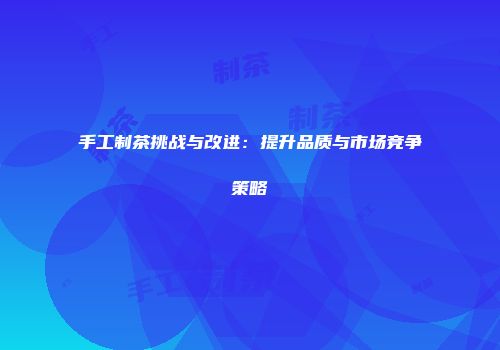 手工制茶挑战与改进：提升品质与市场竞争策略