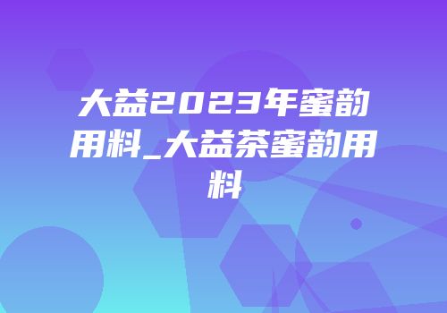 大益2023年蜜韵用料_大益茶蜜韵用料