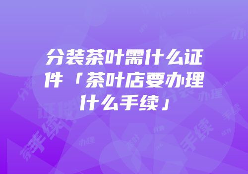 分装茶叶需什么证件「茶叶店要办理什么手续」
