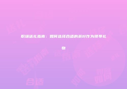 职场送礼指南：如何选择合适的茶叶作为领导礼物