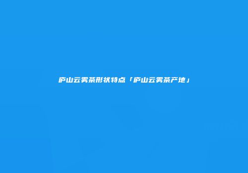 庐山云雾茶形状特点「庐山云雾茶产地」