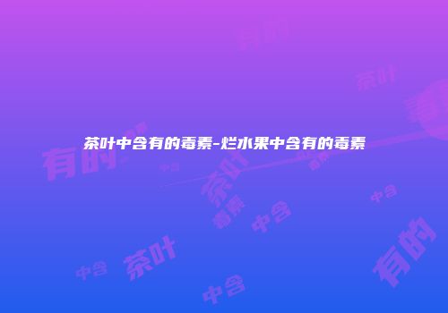 茶叶中含有的毒素-烂水果中含有的毒素