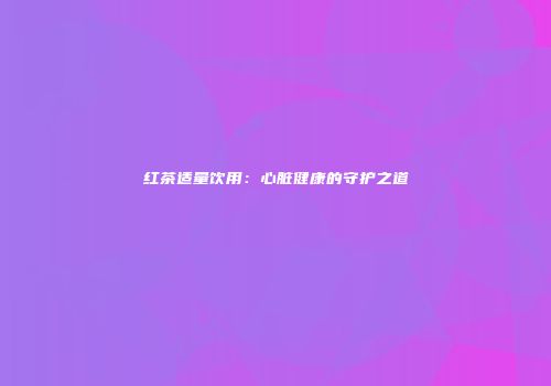 红茶适量饮用：心脏健康的守护之道