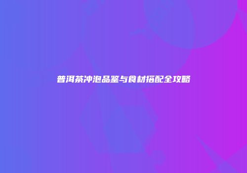 普洱茶冲泡品鉴与食材搭配全攻略