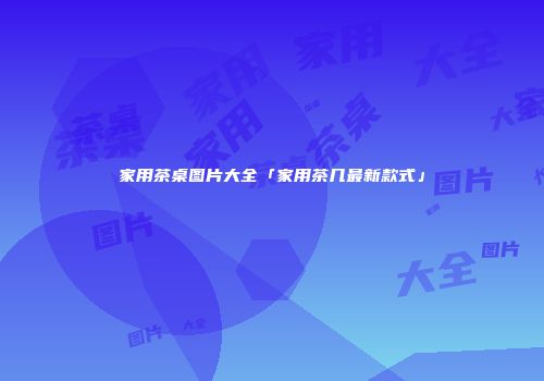 家用茶桌图片大全「家用茶几最新款式」