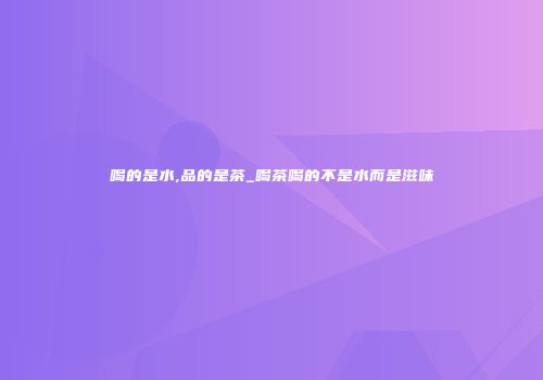 喝的是水,品的是茶_喝茶喝的不是水而是滋味