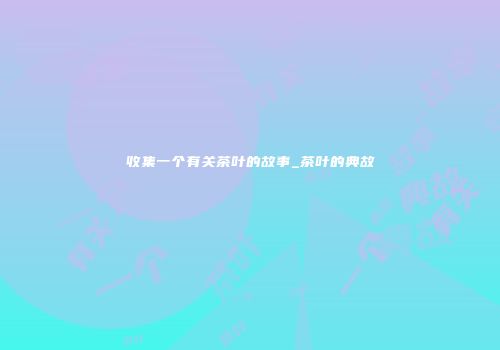 收集一个有关茶叶的故事_茶叶的典故