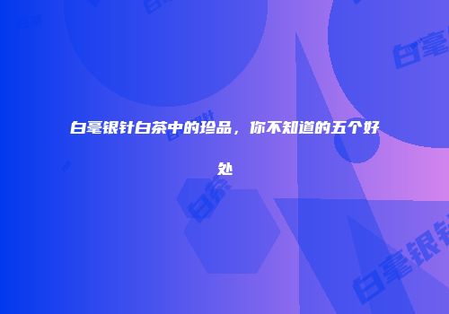 白毫银针白茶中的珍品，你不知道的五个好处
