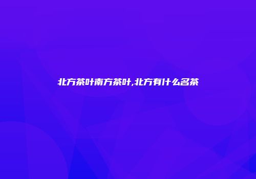 北方茶叶南方茶叶,北方有什么名茶