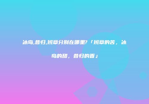 冰岛,昔归,班章分别在哪里?「班章的苦，冰岛的甜，昔归的香」
