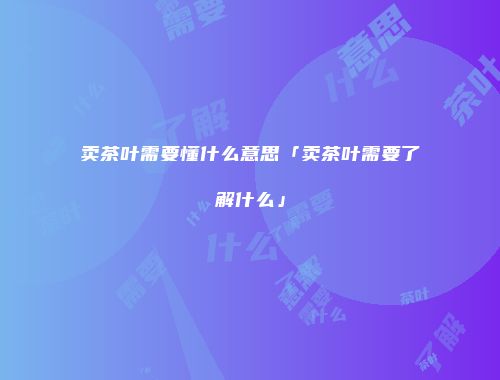卖茶叶需要懂什么意思「卖茶叶需要了解什么」
