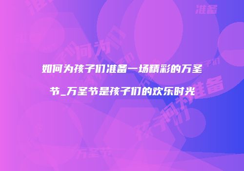如何为孩子们准备一场精彩的万圣节_万圣节是孩子们的欢乐时光