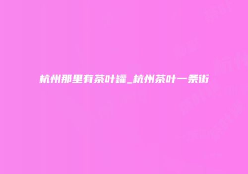 杭州那里有茶叶罐_杭州茶叶一条街