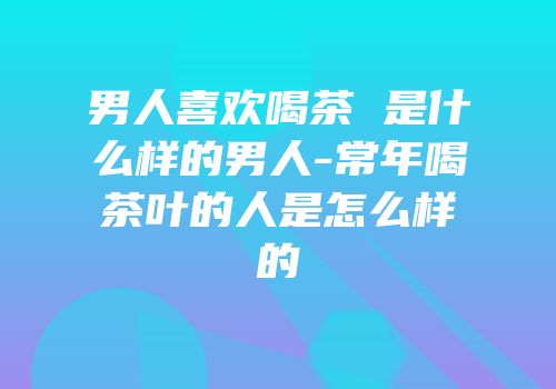 男人喜欢喝茶 是什么样的男人-常年喝茶叶的人是怎么样的