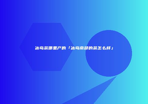冰岛茶哪里产的「冰岛南部的茶怎么样」