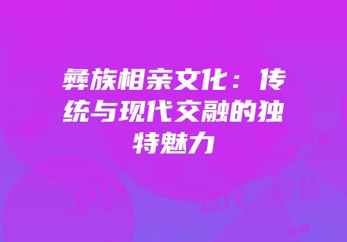 彝族相亲文化：传统与现代交融的独特魅力