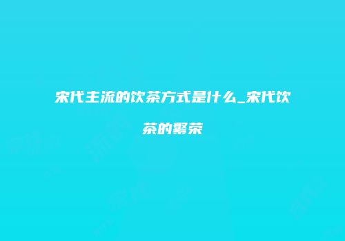 宋代主流的饮茶方式是什么_宋代饮茶的繁荣