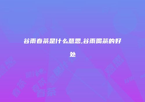 谷雨春茶是什么意思,谷雨喝茶的好处