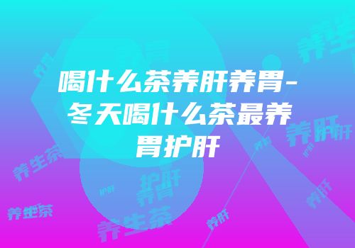 喝什么茶养肝养胃-冬天喝什么茶最养胃护肝