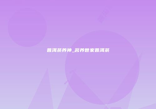 普洱茶养神_茗养世家普洱茶
