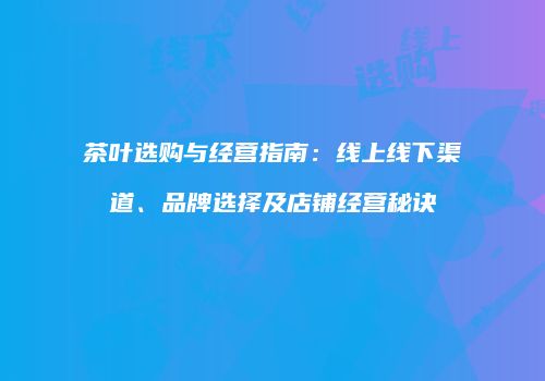 茶叶选购与经营指南：线上线下渠道、品牌选择及店铺经营秘诀