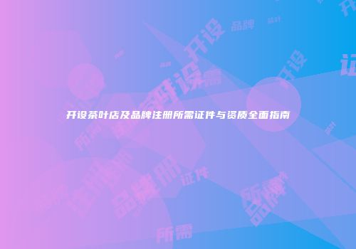 开设茶叶店及品牌注册所需证件与资质全面指南
