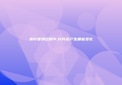 茶叶萎凋过程中,叶片会产生哪些变化