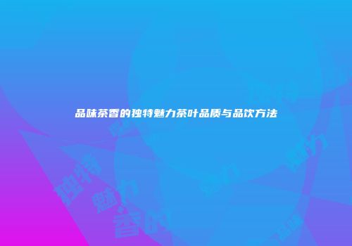 品味茶香的独特魅力茶叶品质与品饮方法