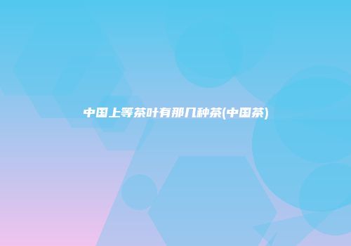 中国上等茶叶有那几种茶(中国茶)