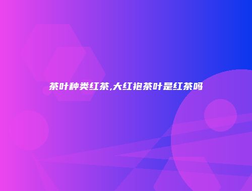 茶叶种类红茶,大红袍茶叶是红茶吗