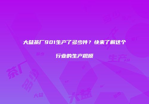 大益茶厂901生产了多少件？快来了解这个行业的生产规模