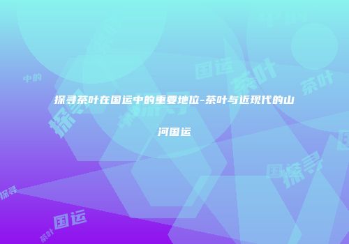 探寻茶叶在国运中的重要地位-茶叶与近现代的山河国运