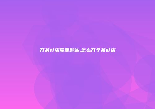 开茶叶店屋里装饰,怎么开个茶叶店