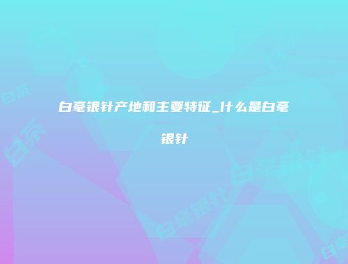 白毫银针产地和主要特征_什么是白毫银针