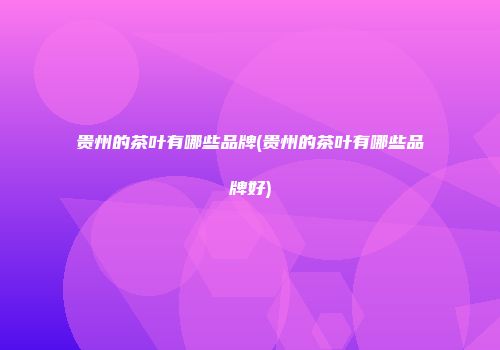 贵州的茶叶有哪些品牌(贵州的茶叶有哪些品牌好)