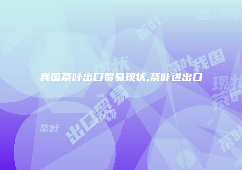 我国茶叶出口贸易现状,茶叶进出口