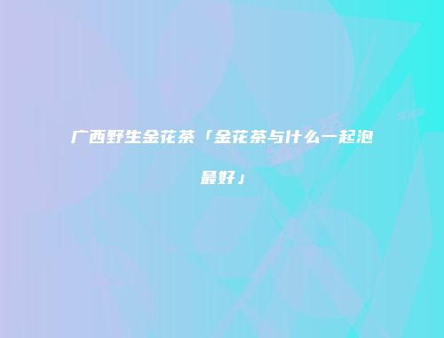 广西野生金花茶「金花茶与什么一起泡最好」