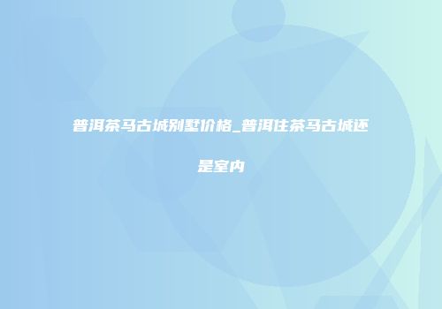 普洱茶马古城别墅价格_普洱住茶马古城还是室内