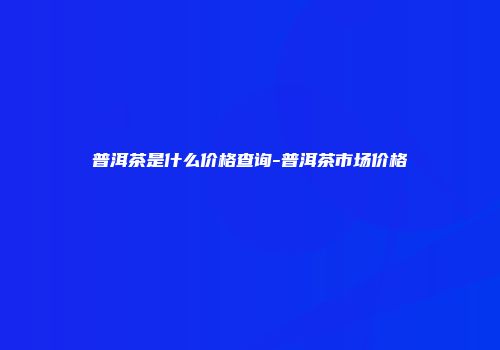 普洱茶是什么价格查询-普洱茶市场价格