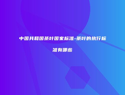 中国共和国茶叶国家标准-茶叶的执行标准有哪些