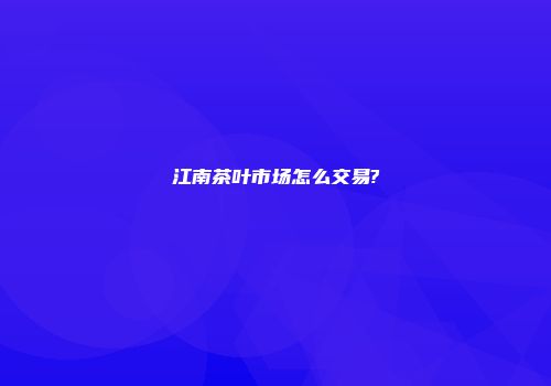 江南茶叶市场怎么交易?