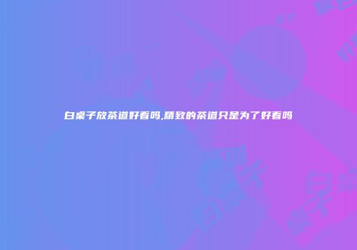 白桌子放茶道好看吗,精致的茶道只是为了好看吗