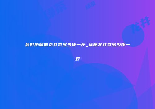 最好的明前龙井茶多少钱一斤_福建龙井茶多少钱一斤