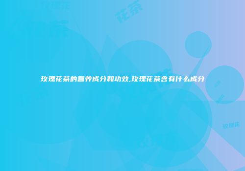 玫瑰花茶的营养成分和功效,玫瑰花茶含有什么成分