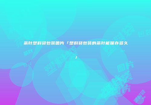 茶叶塑料袋包装图片「塑料袋包装的茶叶能保存多久」