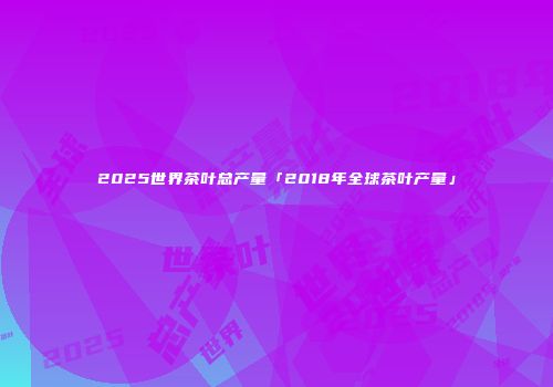 2025世界茶叶总产量「2018年全球茶叶产量」