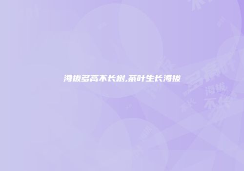 海拔多高不长树,茶叶生长海拔