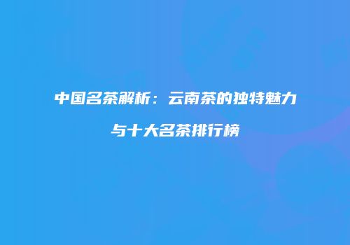 中国名茶解析：云南茶的独特魅力与十大名茶排行榜