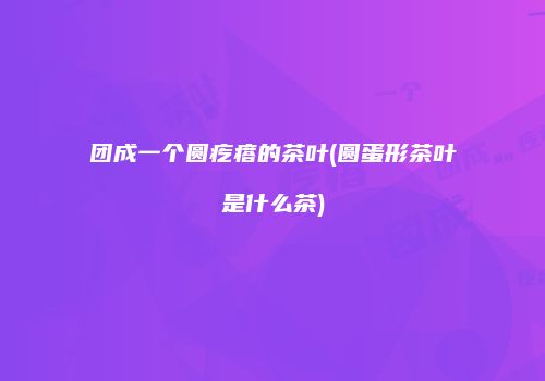 团成一个圆疙瘩的茶叶(圆蛋形茶叶是什么茶)