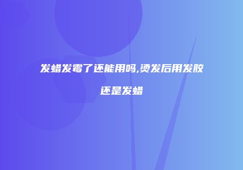 发蜡发霉了还能用吗,烫发后用发胶还是发蜡